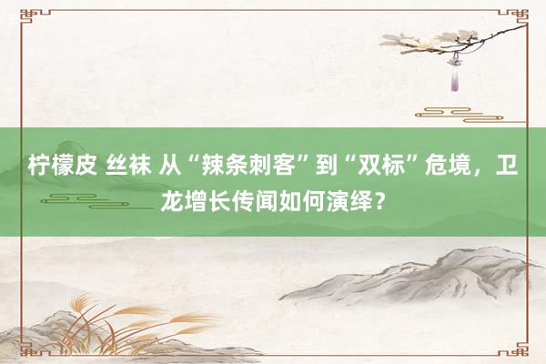 柠檬皮 丝袜 从“辣条刺客”到“双标”危境，卫龙增长传闻如何演绎？