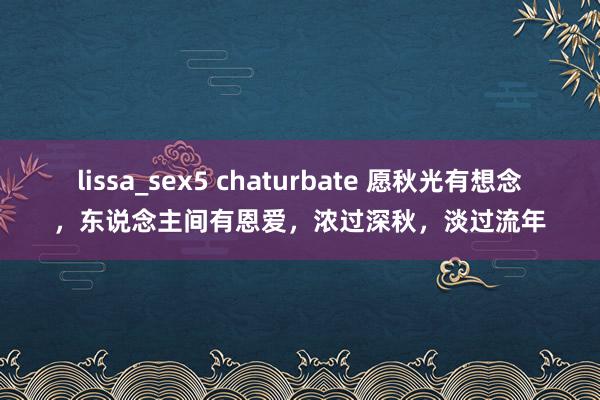 lissa_sex5 chaturbate 愿秋光有想念，东说念主间有恩爱，浓过深秋，淡过流年