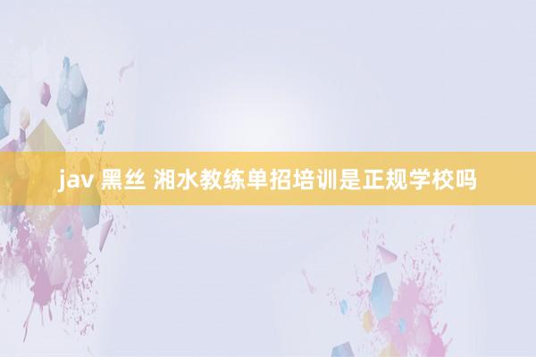 jav 黑丝 湘水教练单招培训是正规学校吗