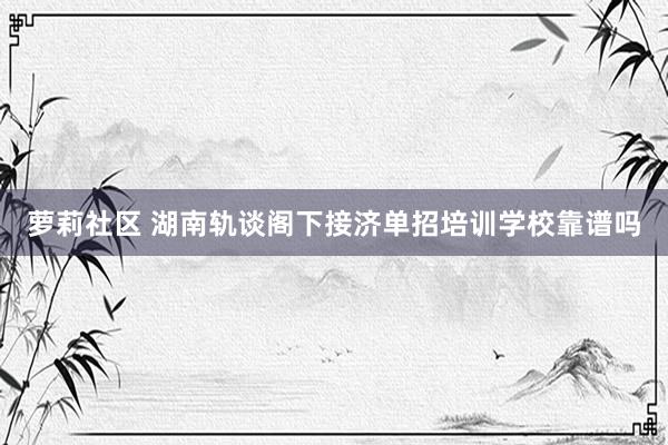 萝莉社区 湖南轨谈阁下接济单招培训学校靠谱吗