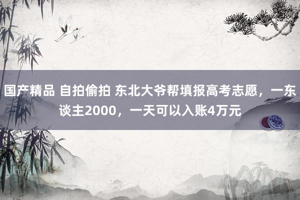 国产精品 自拍偷拍 东北大爷帮填报高考志愿，一东谈主2000，一天可以入账4万元