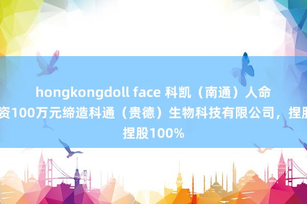 hongkongdoll face 科凯（南通）人命科学出资100万元缔造科通（贵德）生物科技有限公司，捏股100%