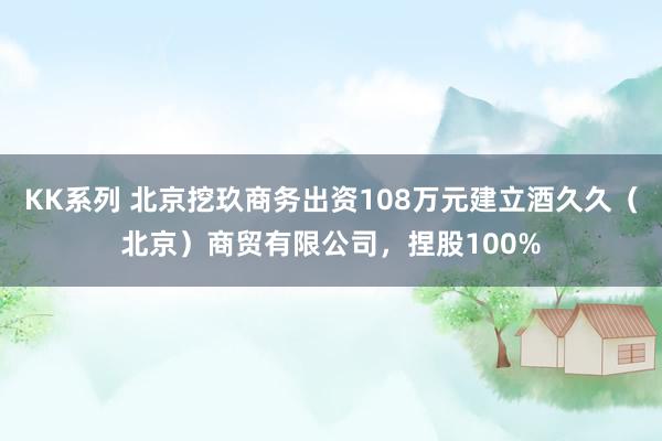 KK系列 北京挖玖商务出资108万元建立酒久久（北京）商贸有限公司，捏股100%