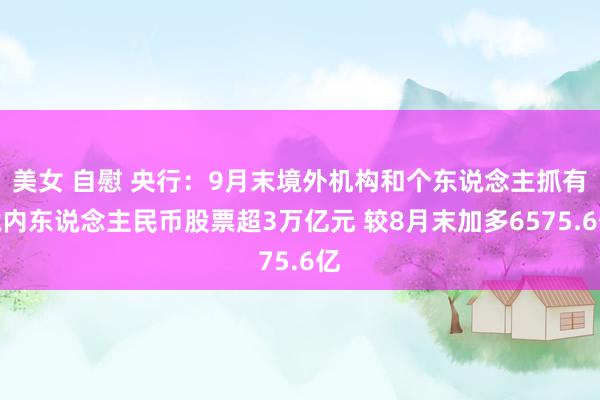 美女 自慰 央行：9月末境外机构和个东说念主抓有境内东说念主民币股票超3万亿元 较8月末加多6575.6亿