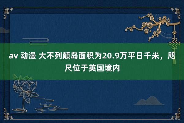 av 动漫 大不列颠岛面积为20.9万平日千米，咫尺位于英国境内