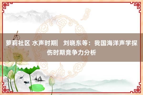 萝莉社区 水声时期▏刘晓东等：我国海洋声学探伤时期竞争力分析