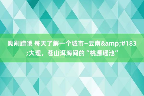 呦剐蹭哦 每天了解一个城市—云南&#183;大理，苍山洱海间的“桃源瑶池”