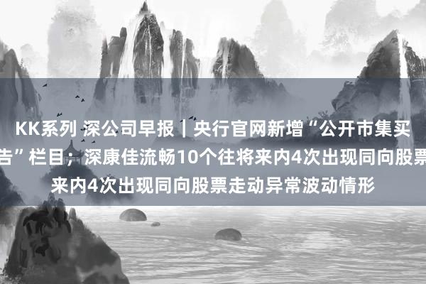 KK系列 深公司早报｜央行官网新增“公开市集买断式逆回购业务公告”栏目；深康佳流畅10个往将来内4次出现同向股票走动异常波动情形