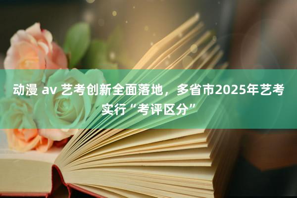 动漫 av 艺考创新全面落地，多省市2025年艺考实行“考评区分”