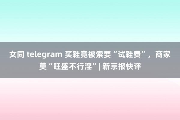 女同 telegram 买鞋竟被索要“试鞋费”，商家莫“旺盛不行淫”| 新京报快评