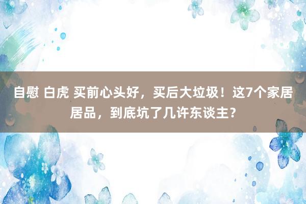 自慰 白虎 买前心头好，买后大垃圾！这7个家居居品，到底坑了几许东谈主？