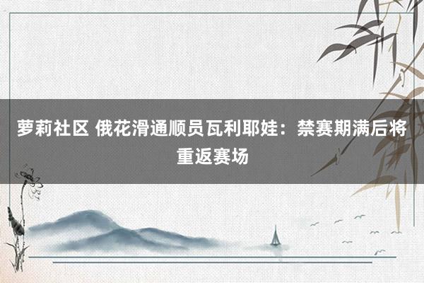 萝莉社区 俄花滑通顺员瓦利耶娃：禁赛期满后将重返赛场