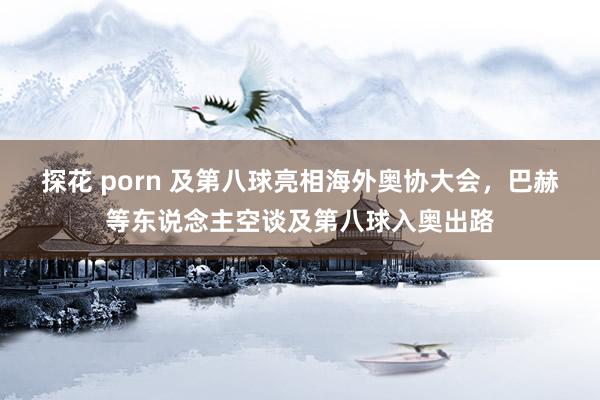 探花 porn 及第八球亮相海外奥协大会，巴赫等东说念主空谈及第八球入奥出路