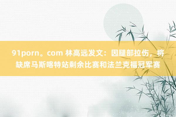 91porn。com 林高远发文：因腿部拉伤，将缺席马斯喀特站剩余比赛和法兰克福冠军赛