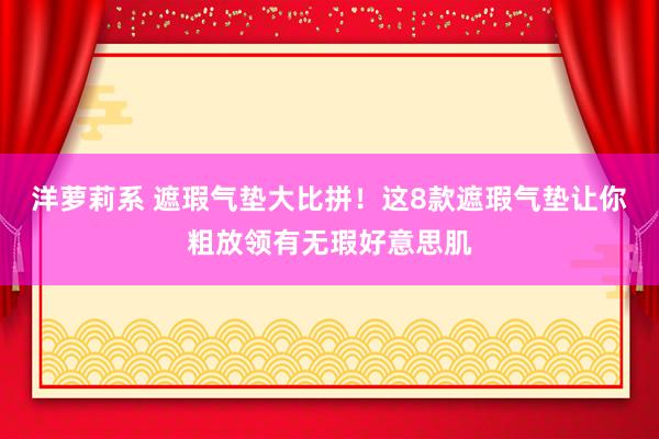 洋萝莉系 遮瑕气垫大比拼！这8款遮瑕气垫让你粗放领有无瑕好意思肌