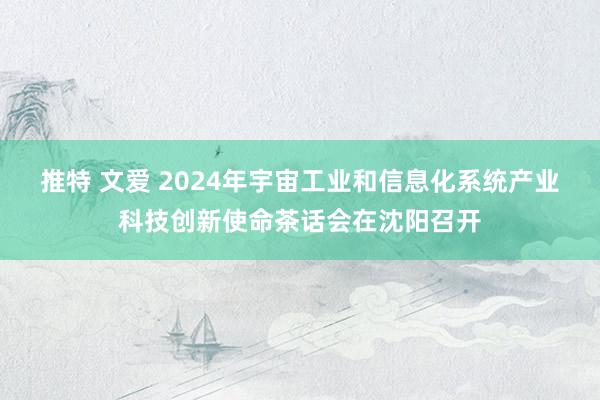 推特 文爱 2024年宇宙工业和信息化系统产业科技创新使命茶话会在沈阳召开