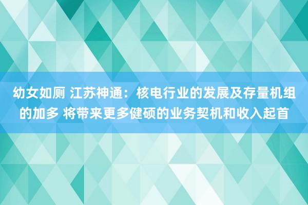 幼女如厕 江苏神通：核电行业的发展及存量机组的加多 将带来更多健硕的业务契机和收入起首