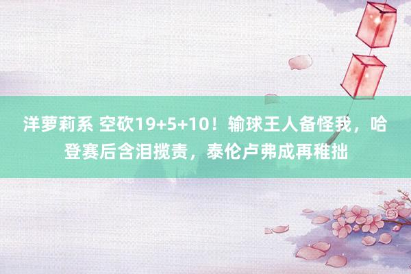 洋萝莉系 空砍19+5+10！输球王人备怪我，哈登赛后含泪揽责，泰伦卢弗成再稚拙