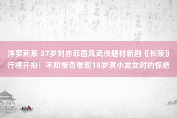 洋萝莉系 37岁刘亦菲国风武侠题材新剧《长陵》行将开拍！不知能否重现18岁演小龙女时的惊艳