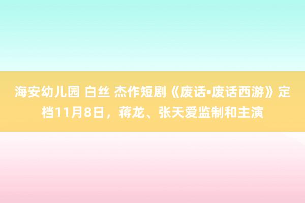 海安幼儿园 白丝 杰作短剧《废话•废话西游》定档11月8日，蒋龙、张天爱监制和主演