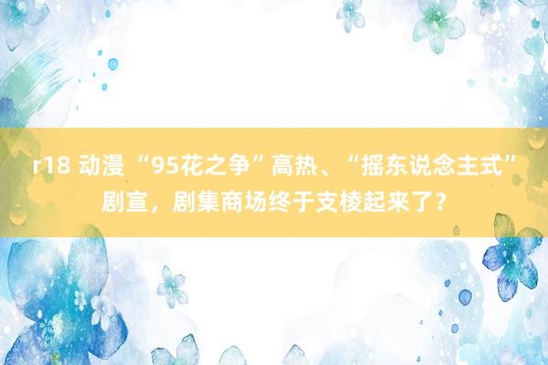 r18 动漫 “95花之争”高热、“摇东说念主式”剧宣，剧集商场终于支棱起来了？