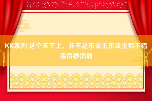 KK系列 这个天下上，并不是东谈主东谈主都不错活得很消弱