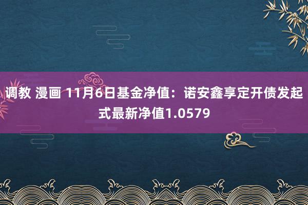 调教 漫画 11月6日基金净值：诺安鑫享定开债发起式最新净值1.0579