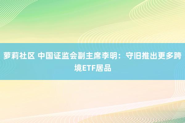 萝莉社区 中国证监会副主席李明：守旧推出更多跨境ETF居品