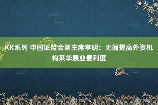 KK系列 中国证监会副主席李明：无间提高外资机构来华展业便利度