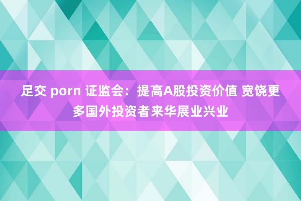 足交 porn 证监会：提高A股投资价值 宽饶更多国外投资者来华展业兴业