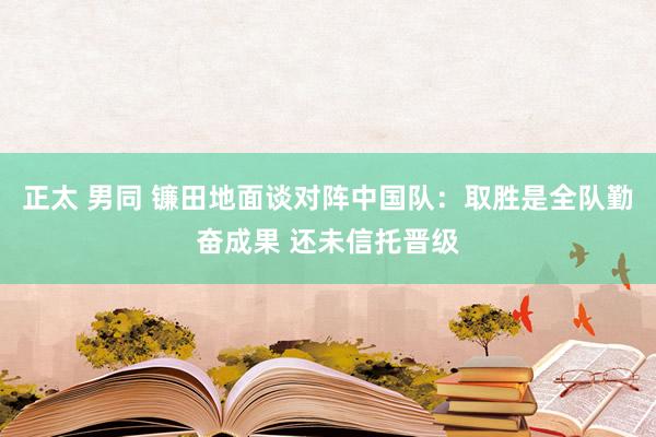 正太 男同 镰田地面谈对阵中国队：取胜是全队勤奋成果 还未信托晋级