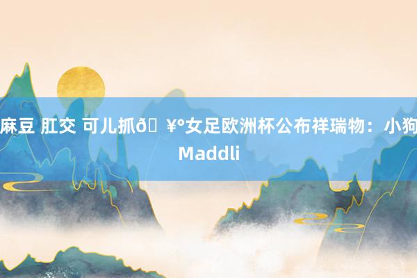 麻豆 肛交 可儿抓🥰女足欧洲杯公布祥瑞物：小狗Maddli