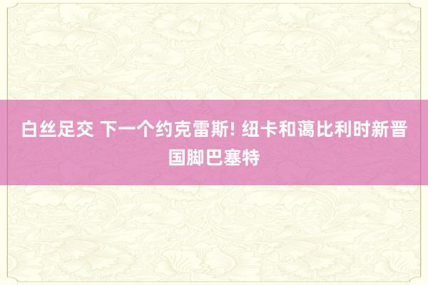 白丝足交 下一个约克雷斯! 纽卡和蔼比利时新晋国脚巴塞特