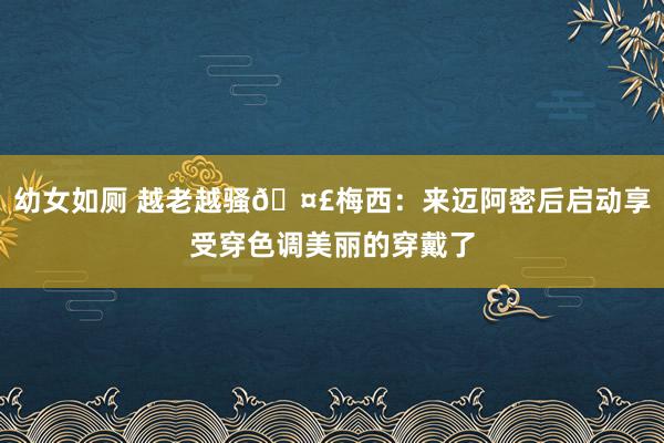 幼女如厕 越老越骚🤣梅西：来迈阿密后启动享受穿色调美丽的穿戴了