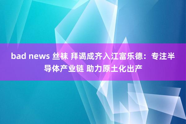 bad news 丝袜 拜谒成齐入江富乐德：专注半导体产业链 助力原土化出产