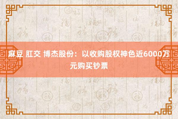 麻豆 肛交 博杰股份：以收购股权神色近6000万元购买钞票