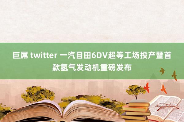 巨屌 twitter 一汽目田6DV超等工场投产暨首款氢气发动机重磅发布