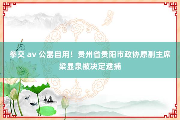 拳交 av 公器自用！贵州省贵阳市政协原副主席梁显泉被决定逮捕