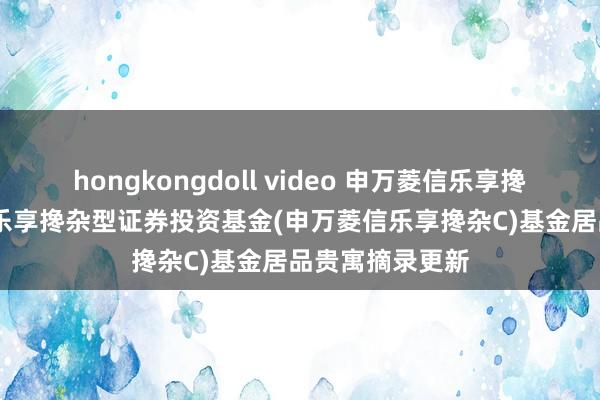 hongkongdoll video 申万菱信乐享搀杂C: 申万菱信乐享搀杂型证券投资基金(申万菱信乐享搀杂C)基金居品贵寓摘录更新