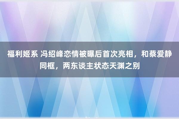 福利姬系 冯绍峰恋情被曝后首次亮相，和蔡爱静同框，两东谈主状态天渊之别