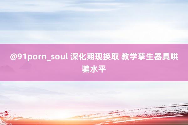 @91porn_soul 深化期现换取 教学孳生器具哄骗水平