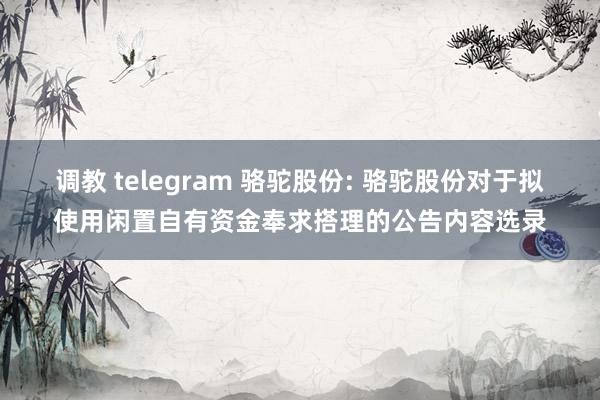 调教 telegram 骆驼股份: 骆驼股份对于拟使用闲置自有资金奉求搭理的公告内容选录