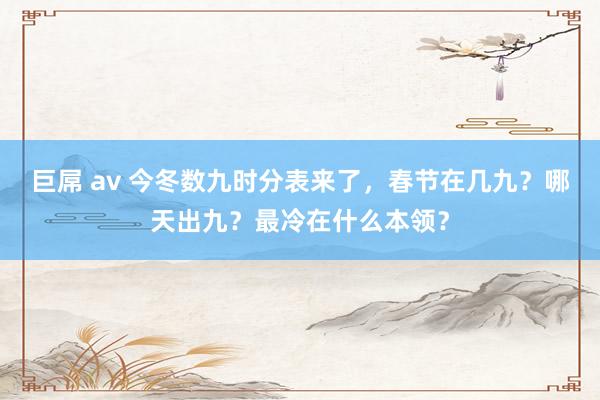 巨屌 av 今冬数九时分表来了，春节在几九？哪天出九？最冷在什么本领？