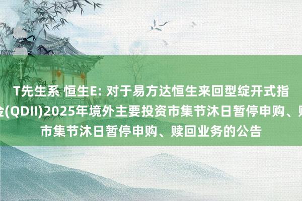 T先生系 恒生E: 对于易方达恒生来回型绽开式指数证券投资基金(QDII)2025年境外主要投资市集节沐日暂停申购、赎回业务的公告