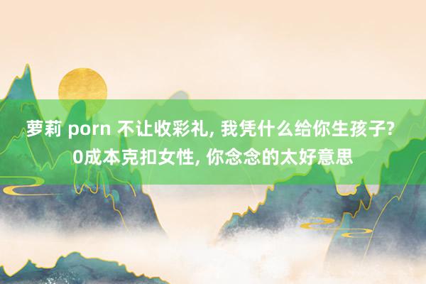 萝莉 porn 不让收彩礼， 我凭什么给你生孩子? 0成本克扣女性， 你念念的太好意思