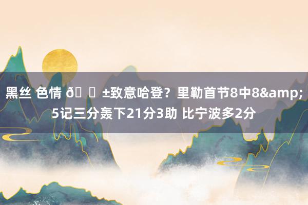 黑丝 色情 😱致意哈登？里勒首节8中8&5记三分轰下21分3助 比宁波多2分