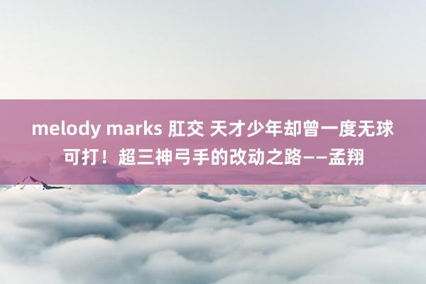 melody marks 肛交 天才少年却曾一度无球可打！超三神弓手的改动之路——孟翔