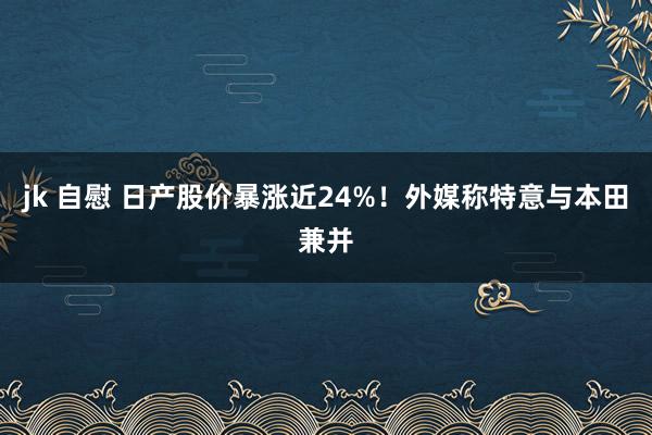 jk 自慰 日产股价暴涨近24%！外媒称特意与本田兼并