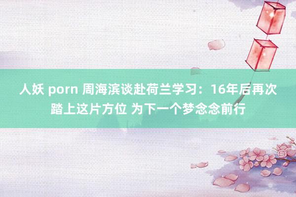 人妖 porn 周海滨谈赴荷兰学习：16年后再次踏上这片方位 为下一个梦念念前行