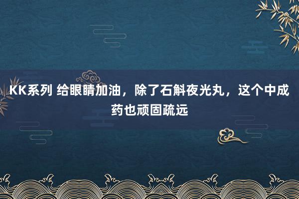 KK系列 给眼睛加油，除了石斛夜光丸，这个中成药也顽固疏远